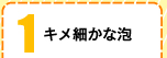 1キメ細かな泡