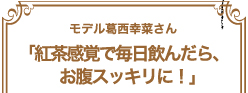 モデル葛西幸菜さん「紅茶感覚で毎日飲んだら、お腹スッキリに！」