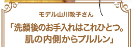 モデル山川敦子さん「洗顔後のお手入れはこれひとつ。肌の内側からプルルン」