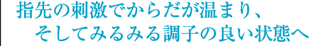 指先の刺激でからだが温まり、そしてみるみる調子の良い状態へ