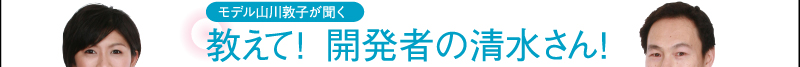 モデル山川敦子が聞く　教えて！　開発者の清水さん！