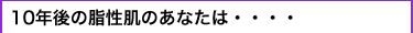 10年後の脂性肌のあなたは・・・・