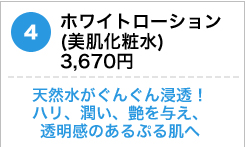 ホワイトローション（美肌化粧水） 3,670円 　天然水がぐんぐん浸透！ハリ、潤い、艶を与え、透明感のあるぷる肌へ