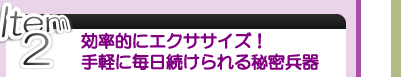 Item ２ 効率的にエクササイズ！ 手軽に毎日続けられる秘密兵器