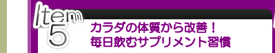 Item 5 カラダの体質から改善！ 毎日飲むサプリメント習慣