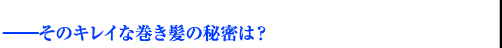 ——そのキレイな巻き髪の秘密は？