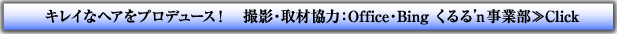 キレイなヘアをプロデュース！撮影・取材協力：Office・Bing くるる’ｎ事業部≫Click