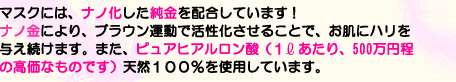 マスクには、ナノ化した純金を配合しています！ナノ金により、ブラウン運動で活性化させることで、お肌にハリを与え続けます。また、ピュアヒアルロン酸（１㍑あたり、500万円程の高価なものです）天然１００％を使用しています。