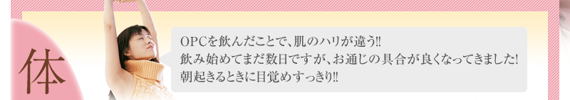 ＯＰＣを飲んだことで、肌のハリが違う！！ 飲み始めてまだ数日ですが、お通じの具合が良くなってきました！ 朝起きるときに目覚めすっきり！！