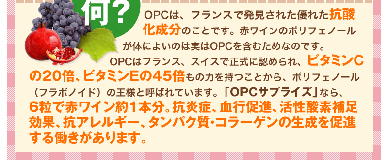 OPCは、フランスで発見された優れた抗酸化成分のことです。赤ワインのポリフェノールが体によいのは実はOPCを含むためなのです。OPCはフランス、スイスで正式に認められ、ビタミンCの20倍、ビタミンEの45倍もの力を持つことから、ポリフェノール（フラボノイド）の王様と呼ばれています。「OPCサプライズ」なら、6粒で赤ワイン約１本分。抗炎症、血行促進、活性酸素補足効果、抗アレルギー、タンパク質・コラーゲンの生成を促進する働きがあります。