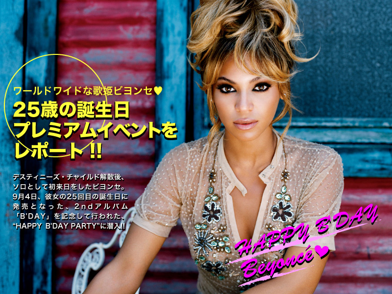 ワールドワイドな歌姫ビヨンセ? 
25歳の誕生日プレミアムイベントをレポート!!
HAPPY　B'DAY　Beyonce
デスティニーズ・チャイルド解散後、ソロとして初来日をしたビヨンセ。9月4日、彼女の25回目の誕生日に発売となった、2ndアルバム「B'DAY」を記念して行われた、“HAPPY B'DAY PARTY”に潜入!!