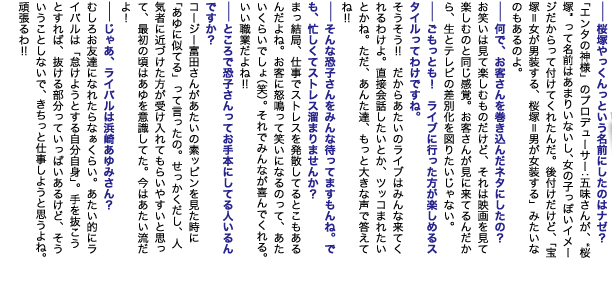 --桜塚やっくんっという名前にしたのはナゼ？
「エンタの神様」のプロデューサー：五味さんが、“桜塚”って名前はあまりいないし、女の子っぽいイメージだからって付けてくれたんだ。後付けだけど、「宝塚＝女が男装する、桜塚＝男が女装する」みたいなのもあるのよ。
--何で、お客さんを巻き込んだネタにしたの？
お笑いは見て楽しむものだけど、それは映画を見て楽しむのと同じ感覚。お客さんが見に来てるんだから、生とテレビの差別化を図りたいじゃない。
--ごもっとも！　ライブに行った方が楽しめるスタイルってわけですね。
そうそう!!　だからアタイのライブはみんな来てくれるわけよ。直接会話したいとか、ツッコまれたいとかね。ただ、あんた達、もっと大きな声で答えてね!!
--そんな恐子さんをみんな待ってますもんね。でも、忙しくてストレス溜まりませんか？
まっ結局、仕事でストレスを発散してるとこもあるんだよね。お客に怒鳴って笑いになるのって、アタイくらいでしょ（笑）。それでみんなが喜んでくれる。いい職業だよね!!
--ところで恐子さんってお手本にしてる人いるんですか？
コージー富田さんがアタイの素ッピンを見た時に「あゆに似てる」って言ったの。せっかくだし、人気者に近づけた方が受け入れてもらいやすいと思って、最初の頃はあゆを意識してた。今はアタイ流だよ！
--じゃあ、ライバルは浜崎あゆみさん？
むしろお友達になれたらなぁくらい。アタイ的にライバルは「怠けようとする自分自身」。手を抜こうとすれば、抜ける部分っていっぱいあるけど、そういうことしないで、きちっと仕事しようと思うよね。頑張るわ!!