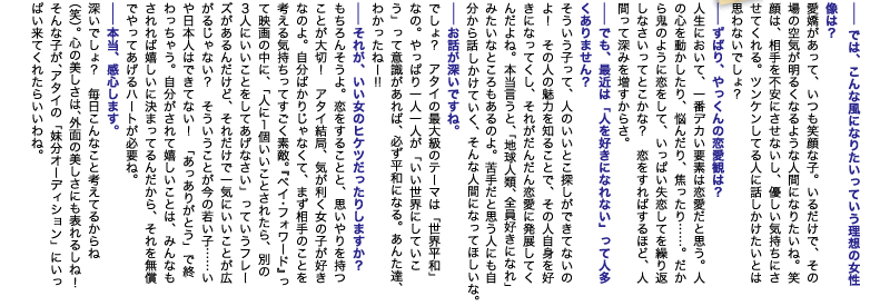 --では、こんな風になりたいっていう理想の女性像は？
愛嬌があって、いつも笑顔な子。いるだけで、その場の空気が明るくなるような人間になりたいね。笑顔は、相手を不安にさせないし、優しい気持ちにさせてくれる。ツンケンしてる人に話しかけたいとは思わないでしょ？
--ずばり、やっくんの恋愛観は？
人生において、一番デカい要素は恋愛だと思う。人の心を動かしたり、悩んだり、焦ったり……。だから鬼のように恋をして、いっぱい失恋してを繰り返しなさいってとこかな？　恋をすればするほど、人間って深みを増すからさ。
--でも、最近は「人を好きになれない」って人多くありません？
そういう子って、人のいいとこ探しができてないのよ！　その人の魅力を知ることで、その人自身を好きになってくし、それがだんだん恋愛に発展してくんだよね。本当言うと、「地球人類、全員好きになれ」みたいなところもあるのよ。苦手だと思う人にも自分から話かけていく、そんな人間になってほしいな。
--お話が深いですね。
でしょ？　アタイの最大級のテーマは「世界平和」なの。やっぱり一人一人が「いい世界にしていこう」って意識があれば、必ず平和になる。あんた達、わかったねー!!
--それが、いい女のヒケツだったりしますか？
もちろんそうよ。恋をすることと、思いやりを持つことが大切！　アタイ結局、気が利く女の子が好きなのよ。自分ばかりじゃなくて、まず相手のことを考える気持ちってすごく素敵。『ペイ・フォワード』って映画の中に、「人に1個いいことされたら、別の3人にいいことをしてあげなさい」っていうフレーズがあるんだけど、それだけで一気にいいことが広がるじゃない？　そういうことが今の若い子……いや日本人はできてない！　「あっありがとう」で終わっちゃう。自分がされて嬉しいことは、みんなもされれば嬉しいに決まってるんだから、それを無償でやってあげるハートが必要ね。
--本当、感心します。
深いでしょ？　毎日こんなこと考えてるからね（笑）。心の美しさは、外面の美しさにも表れるしね!　そんな子が、アタイの「妹分オーディション」にいっぱい来てくれたらいいわね。