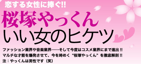 恋する女性に捧ぐ!!桜塚やっくん、いい女のヒケツファッション業界や音楽業界……そして今度はコスメ業界にまで進出!!　マルチな才能を爆発させて、今を時めく“桜塚やっくん”を徹底解剖!! 　注：やっくんは男性です（笑）