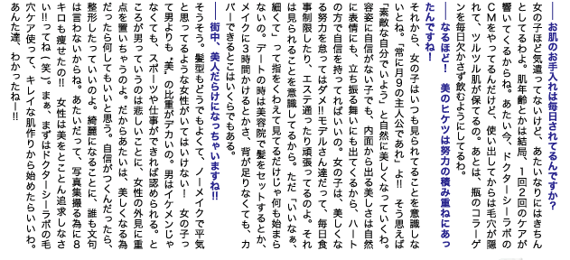 --お肌のお手入れは毎日されてるんですか？
女の子ほど気遣ってないけど、アタイなりにはきちんとしてるわよ。肌年齢とかは結局、1回2回のケアが響いてくるからね。アタイ今、ドクターシーラボのCMをやってるんだけど、使い出してからは毛穴が隠れて、ツルツル肌が保てるの。あとは、瓶のコラーゲンを毎日欠かさず飲むようにしてるわ。
--なるほど！　美のヒケツは努力の積み重ねにあったんですね！
それから、女の子はいつも見られてることを意識しないとね。「常に月9の主人公であれ」よ!!　そう思えば「素敵な自分でいよう」と自然に美しくなっていくわ。容姿に自信がない子でも、内面から出る美しさは自然に表情にも、立ち振る舞いにも出てくるから、ハートの方で自信を持ってればいいの。女の子は、美しくなる努力を怠ってはダメ!! モデルさん達だって、毎日食事制限したり、エステ通ったり頑張ってるのよ。それは見られることを意識してるから。ただ「いいなぁ、細くて」って指をくわえて見てるだけじゃ何も始まらないの。デートの時は美容院で髪をセットするとか、メイクに3時間かけるとかさ、背が足りなくても、カバーできるとこはいくらでもある。
--街中、美人だらけになっちゃいますね!!
そうそう。髪型もどうでもよくて、ノーメイクで平気と思ってるような女性がいてはいけない！　女の子って男よりも“美”の比重がデカいの。男はイケメンじゃなくても、スポーツや仕事ができれば認められる。ところが男っていうのは悲しいことに、女性の外見に重点を置いちゃうのよ。だからアタイは、美しくなる為だったら何してもいいと思う。自信がつくんだったら、整形したっていいのよ。綺麗になることに、誰も文句は言わないからね。アタイだって、写真集撮る為に8キロも痩せたの!!　女性は美をとことん追求しなさい!! ってね(笑)。まぁ、まずはドクターシーラボの毛穴ケア使って、キレイな肌作りから始めたらいいわ。あんた達、わかったねー!!