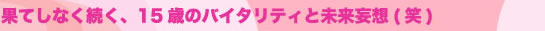 果てしなく続く、15歳のバイタリティと未来妄想(笑)