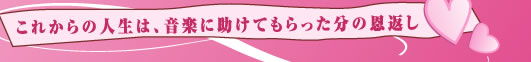 これからの人生は、音楽に助けてもらった分の恩返し