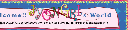 Welcome!!　JYONGRI’s World  1歩踏み込んだら抜けられない？？？ まだまだ続くJYONGRIの魅力を要check it!!　