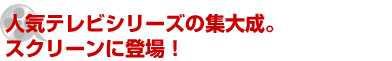 人気テレビシリーズの集大成。 スクリーンに登場！ 