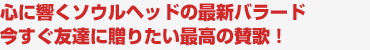 心に響くソウルヘッドの最新バラード　今すぐ友達に贈りたい最高の賛歌！