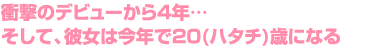 衝撃のデビューから4年…　そして、彼女は今年で20(ハタチ)歳になる