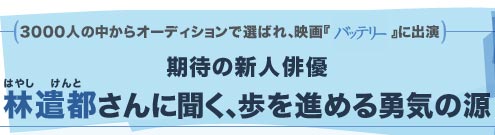 3000人の中からオーディションで選ばれ、映画『バッテリー』に出演　期待の新人俳優・林遣都さんに聞く、歩を進める勇気の源