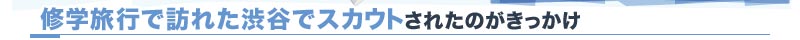 修学旅行で訪れた渋谷でスカウトされたのがきっかけ