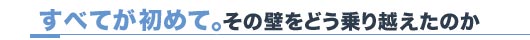 すべてが初めて。その壁をどう乗り越えたのか