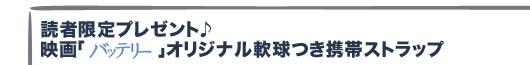 読者限定プレゼント♪　映画「バッテリー」オリジナル軟球つき携帯ストラップ