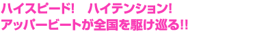 ハイスピード！　ハイテンション！アッパービートが全国を駆け巡る!!