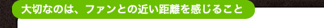 大切なのは、ファンとの近い距離を感じること