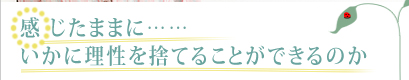 感じたままに……いかに理性を捨てることができるのか