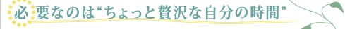 必要なのは“ちょっと贅沢な自分の時間”