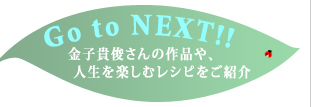 Go to NEXT!!　金子貴俊さんの作品や、人生を楽しむレシピをご紹介