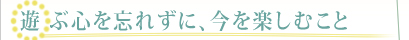 遊ぶ心を忘れずに、今を楽しむこと