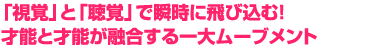 「視覚」と「聴覚」で瞬時に飛び込む！　才能と才能が融合する一大ムーブメント