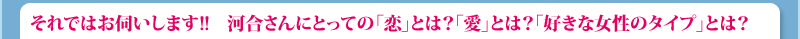 それではお伺いします!!　河合さんにとっての「恋」とは？ 「愛」とは？ そして「理想の女性」とは？