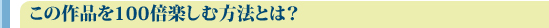 この作品を100倍楽しむ方法とは？