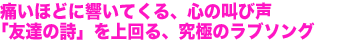 痛いほどに響いてくる、心の叫び声「友達の詩」を上回る、究極のラブソング