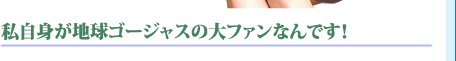 私自身が地球ゴージャスの大ファンなんです！