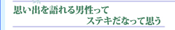 思い出を語れる男性ってステキだなって思う