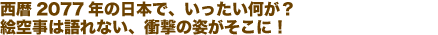 西暦2077年の日本で、いったい何が？絵空事は語れない、衝撃の姿がそこに！