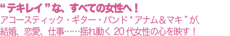 “テキレイ”な、すべての女性へ！アコースティック・ギター・バンド “アナム＆マキ”が、結婚、恋愛、仕事……揺れ動く20代女性の心を映す！