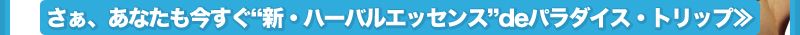 さぁ、あなたも今すぐ“新・ハーバルエッセンス”deパラダイストリップ!! ≫