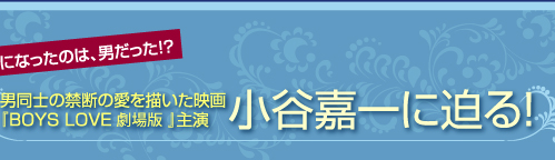 男が好きになったのは、男だった!?　男同士の禁断の愛を描いた映画『BOYS LOVE 劇場版』主演　小谷嘉一に迫る！