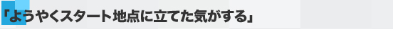 「ようやくスタート地点に立てた気がする」