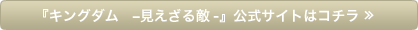 『キングダム　-見えざる敵-』公式サイトはコチラ ≫