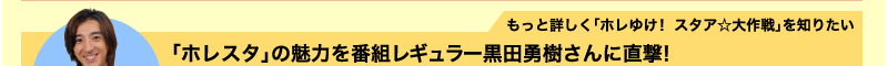 もっと詳しく「ホレゆけ！　スタア☆大作戦」を知りたい　「ホレスタ」の魅力を番組レギュラー黒田勇樹さんに直撃！