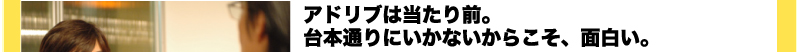 アドリブは当たり前。　台本通りにいかないからこそ、面白い。