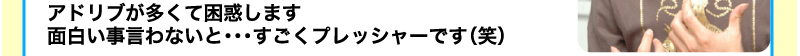 アドリブが多くて困惑します　面白い事言わないと・・・　すごくプレッシャーです（笑）